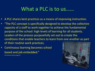 What a PLC is to us…… A PLC shares best practices as a means of improving instruction. “ The PLC concept is specifically designed to develop the collective capacity of a staff to work together to achieve the fundamental purpose of the school: high levels of learning for all students.  Leaders of the process purposefully set out to create the conditions that enable teachers to learn from one another as part of their routine work practices.  Continuous learning becomes school  based and job embedded.” On Common Ground , page 18 