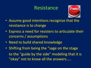 Resistance Assume good intentions recognize that the resistance is to change Express a need for resisters to articulate their concerns / assumptions Need to build shared knowledge Shifting from being the “sage on the stage to the “guide by the side” modeling that it is “okay” not to know all the answers…..  