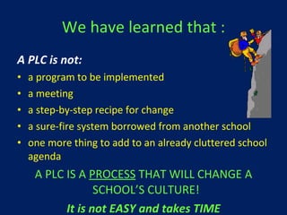 We have learned that : A PLC is not: a program to be implemented a meeting a step-by-step recipe for change a sure-fire system borrowed from another school one more thing to add to an already cluttered school agenda A PLC IS A  PROCESS  THAT WILL CHANGE A SCHOOL’S CULTURE!  It is not EASY and takes TIME 