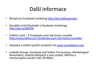Další informace
• 60 tipů pro Facebook marketing http://bit.ly/60supertipu

• Rozsáhlý seriál Mashable o Facebook marketingu
  http://goo.gl/bBVDh

• Jindřich Juráš – Z Facebooku jsem tak trochu naměko
  http://www.inflow.cz/z-facebooku-jsem-tak-trochu-namekko

• Statistiky a měření profilů sociálních sítí www.socialbakers.com

• Linkedin Groups: Facebook and Twitter For business, Marketingové
  komunikace, úspěšné kámpaně a case studies, Měříme a
  monitorujeme sociální sítě, PR Rádce
 