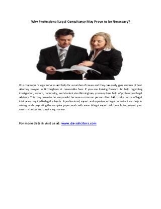 Why Professional Legal Consultancy May Prove to be Necessary?

One may require legal services and help for a number of issues and they can easily gain services of best
attorney lawyers in Birmingham at reasonable fees. If you are looking forward for help regarding
immigration, asylum, nationality, and student visa Birmingham, you may take help of professional legal
advisors. This may prove to be very useful because a common person often fail to take notice of legal
intricacies required in legal subjects. A professional, expert and experienced legal consultant can help in
solving and completing the complex paper work with ease. A legal expert will be able to present your
case in a better and convincing manner.

For more details visit us at: www.da-solicitors.com

 