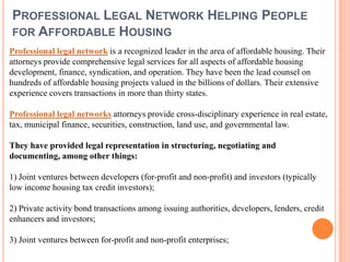 PROFESSIONAL LEGAL NETWORK HELPING PEOPLE
FOR AFFORDABLE HOUSING
Professional legal network is a recognized leader in the area of affordable housing. Their
attorneys provide comprehensive legal services for all aspects of affordable housing
development, finance, syndication, and operation. They have been the lead counsel on
hundreds of affordable housing projects valued in the billions of dollars. Their extensive
experience covers transactions in more than thirty states.

Professional legal networks attorneys provide cross-disciplinary experience in real estate,
tax, municipal finance, securities, construction, land use, and governmental law.

They have provided legal representation in structuring, negotiating and
documenting, among other things:

1) Joint ventures between developers (for-profit and non-profit) and investors (typically
low income housing tax credit investors);

2) Private activity bond transactions among issuing authorities, developers, lenders, credit
enhancers and investors;

3) Joint ventures between for-profit and non-profit enterprises;
 