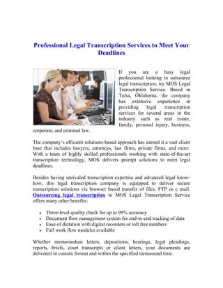 Professional Legal Transcription Services to Meet Your
                      Deadlines

                                         If you are a busy legal
                                         professional looking to outsource
                                         legal transcription, try MOS Legal
                                         Transcription Service. Based in
                                         Tulsa, Oklahoma, the company
                                         has extensive experience in
                                         providing     legal     transcription
                                         services for several areas in the
                                         industry such as real estate,
                                         family, personal injury, business,
corporate, and criminal law.

The company’s efficient solutions-based approach has earned it a vast client
base that includes lawyers, attorneys, law firms, private firms, and more.
With a team of highly skilled professionals working with state-of-the-art
transcription technology, MOS delivers prompt solutions to meet legal
deadlines.

Besides having unrivaled transcription expertise and advanced legal know-
how, this legal transcription company is equipped to deliver secure
transcription solutions via browser based transfer of files, FTP or e mail.
Outsourcing legal transcription to MOS Legal Transcription Service
offers many other benefits:

   •   Three-level quality check for up to 99% accuracy
   •   Document flow management system for end-to-end tracking of data
   •   Ease of dictation with digital recorders or toll free numbers
   •   Full work flow modules available

Whether memorandum letters, depositions, hearings, legal pleadings,
reports, briefs, court transcripts or client letters, your documents are
delivered in custom format and within the specified turnaround time.
 