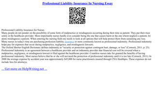 Professional Liability Insurance In Nursing Essay
Professional Liability Insurance for Nurses
Many people do not ponder on the possibility of some form of malpractice or misdiagnosis occurring during their time as patient. They put their trust
solely in the healthcare provider. More importantly nurses hardly ever consider being the one that causes harm or the one whom neglects a patient, let
alone misdiagnose a patient. When entering the nursing field one needs to look at all options that will help protect them from sustaining any loss.
Many nurses in today's time are purchasing profession liability insurance or more commonly known as professional indemnity. Professional indemnity
helps pay for expenses that occur during malpractice, negligence, and misdiagnosis lawsuits.
The Oxford Shorter English Dictionary defines indemnity as "security or protection against contingent hurt, damage, or loss" (Cornock, 2011, p. 25).
Professional indemnity is an agreement between a healthcare provider and an indemnity provider that financial cost will be covered when a
malpractice, negligence, or misdiagnosis lawsuit is filed against the healthcare provider. Countless nurses take for granted the benefits of having
professional indemnity. Most nurses believe that he or she will not need the protection of professional indemnity until it is too late (Cornock, 2011). In
2008 the average expense by accident year was approximately $45,000 for nurse practitioners insured through CNA Healthpro. These expenses do not
include fees for attorneys,
... Get more on HelpWriting.net ...
 