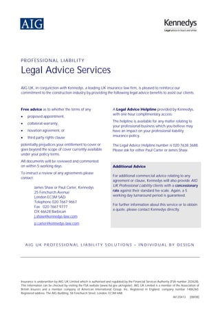 PROFESSIONAL LIABILITY

Legal Advice Services
AIG UK, in conjunction with Kennedys, a leading UK insurance law firm, is pleased to reinforce our
commitment to the construction industry by providing the following legal advice benefits to assist our clients:



Free advice as to whether the terms of any                           A Legal Advice Helpline provided by Kennedys,
                                                                     with one hour complimentary access.
     proposed appointment,
•
                                                                     The helpline is available for any matter relating to
     collateral warranty,
•
                                                                     your professional business which you believe may
     novation agreement, or
•                                                                    have an impact on your professional liability
                                                                     insurance policy.
     third party rights clause
•
potentially prejudices your entitlement to cover or                  The Legal Advice Helpline number is 020 7638 3688.
goes beyond the scope of cover currently available                   Please ask for either Paul Carter or James Shaw.
under your policy terms.
All documents will be reviewed and commented
on within 5 working days.                                            Additional Advice
To instruct a review of any agreements please
                                                                     For additional commercial advice relating to any
contact:
                                                                     agreement or clause, Kennedys will also provide AIG
                                                                     UK Professional Liability clients with a concessionary
          James Shaw or Paul Carter, Kennedys
                                                                     rate against their standard fee scale. Again, a 5
          25 Fenchurch Avenue
                                                                     working day turnaround period is guaranteed.
          London EC3M 5AD
          Telephone 020 7667 9667
                                                                     For further information about this service or to obtain
          Fax 020 7667 9777
                                                                     a quote, please contact Kennedys directly.
          DX 46628 Barbican
          j.shaw@kennedys-law.com
          p.carter@kennedys-law.com




    AIG UK PROFESSIONAL LIABILITY SOLUTIONS – INDIVIDUAL BY DESIGN




Insurance is underwritten by AIG UK Limited which is authorised and regulated by the Financial Services Authority (FSA number 202628).
This information can be checked by visiting the FSA website (www.fsa.gov.uk/register). AIG UK Limited is a member of the Association of
British Insurers and a member company of American International Group, Inc. Registered in England: company number 1486260.
Registered address: The AIG Building, 58 Fenchurch Street, London, EC3M 4AB.
                                                                                                                    AI120413 [08/08]
 