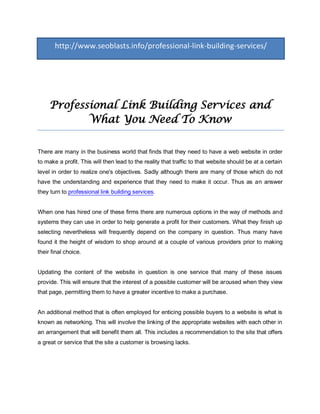 http://www.seoblasts.info/professional-link-building-services/




     Professional Link Building Services and
            What You Need To Know

There are many in the business world that finds that they need to have a web website in order
to make a profit. This will then lead to the reality that traffic to that website should be at a certain
level in order to realize one's objectives. Sadly although there are many of those which do not
have the understanding and experience that they need to make it occur. Thus as an answer
they turn to professional link building services.


When one has hired one of these firms there are numerous options in the way of methods and
systems they can use in order to help generate a profit for their customers. What they finish up
selecting nevertheless will frequently depend on the company in question. Thus many have
found it the height of wisdom to shop around at a couple of various providers prior to making
their final choice.


Updating the content of the website in question is one service that many of these issues
provide. This will ensure that the interest of a possible customer will be aroused when they view
that page, permitting them to have a greater incentive to make a purchase.


An additional method that is often employed for enticing possible buyers to a website is what is
known as networking. This will involve the linking of the appropriate websites with each other in
an arrangement that will benefit them all. This includes a recommendation to the site that offers
a great or service that the site a customer is browsing lacks.
 