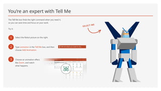 You’re an expert with Tell Me
The Tell Me box finds the right command when you need it,
so you can save time and focus on your work.
Try it:
1 Select the Robot picture on the right.
2 Type animation in the Tell Me box, and then
choose Add Animation.
3 Choose an animation effect,
like Zoom, and watch
what happens.
SELECT ME
 