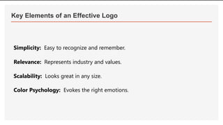 Key Elements of an Effective Logo
Simplicity: Easy to recognize and remember.
Relevance: Represents industry and values.
Scalability: Looks great in any size.
Color Psychology: Evokes the right emotions.
 