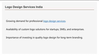 Logo Design Services India
Growing demand for professional logo design services.
Availability of custom logo solutions for startups, SMEs, and enterprises.
Importance of investing in quality logo design for long-term branding.
 