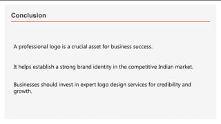 Conclusion
A professional logo is a crucial asset for business success.
It helps establish a strong brand identity in the competitive Indian market.
Businesses should invest in expert logo design services for credibility and
growth.
 