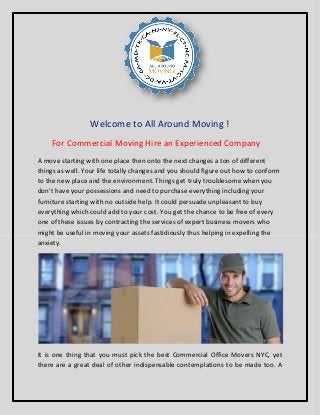 Welcome to All Around Moving !
For Commercial Moving Hire an Experienced Company
A move starting with one place then onto the next changes a ton of different
things as well. Your life totally changes and you should figure out how to conform
to the new place and the environment. Things get truly troublesome when you
don't have your possessions and need to purchase everything including your
furniture starting with no outside help. It could persuade unpleasant to buy
everything which could add to your cost. You get the chance to be free of every
one of these issues by contracting the services of expert business movers who
might be useful in moving your assets fastidiously thus helping in expelling the
anxiety.
It is one thing that you must pick the best Commercial Office Movers NYC, yet
there are a great deal of other indispensable contemplations to be made too. A
 