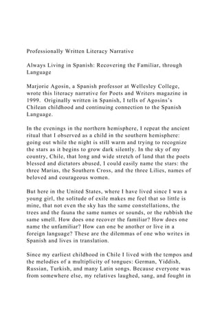 Professionally Written Literacy Narrative
Always Living in Spanish: Recovering the Familiar, through
Language
Marjorie Agosin, a Spanish professor at Wellesley College,
wrote this literacy narrative for Poets and Writers magazine in
1999. Originally written in Spanish, I tells of Agosins’s
Chilean childhood and continuing connection to the Spanish
Language.
In the evenings in the northern hemisphere, I repeat the ancient
ritual that I observed as a child in the southern hemisphere:
going out while the night is still warm and trying to recognize
the stars as it begins to grow dark silently. In the sky of my
country, Chile, that long and wide stretch of land that the poets
blessed and dictators abused, I could easily name the stars: the
three Marias, the Southern Cross, and the three Lilies, names of
beloved and courageous women.
But here in the United States, where I have lived since I was a
young girl, the solitude of exile makes me feel that so little is
mine, that not even the sky has the same constellations, the
trees and the fauna the same names or sounds, or the rubbish the
same smell. How does one recover the familiar? How does one
name the unfamiliar? How can one be another or live in a
foreign language? These are the dilemmas of one who writes in
Spanish and lives in translation.
Since my earliest childhood in Chile I lived with the tempos and
the melodies of a multiplicity of tongues: German, Yiddish,
Russian, Turkish, and many Latin songs. Because everyone was
from somewhere else, my relatives laughed, sang, and fought in
 
