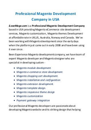 Professional Magento Development
Company in USA
iLoveMage.com is a ProfessionalMagento Development Company
based in USA providingMagento eCommerce site development
services, Magento customization , Magento themes Development
at affordable rate in UK,US, Australia, Norway and Canada. We’ve
been working with Magento development since the early days
when the platform just came out in early 2008 and have been using
it ever since.
Been Experience Magento developmentcompany, we have team of
expert Magento developer and Magento designer who are
specialist in developingcustom -
 Magento module development.
 Magento e-commerce store development.
 Magento shopping cart development.
 Magento installation and configuration
 Magento extension development.
 Magento template design.
 Magento responsive theme design
 Magento customization
 Payment gateway integration
Our professional Magento developers are passionateabout
developingMagento website and its striking design that helping
 