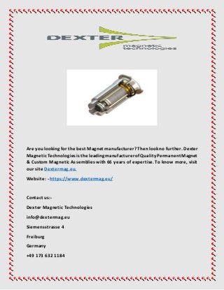 Are youlooking for the best Magnet manufacturer? Thenlook no further. Dexter
MagneticTechnologiesistheleadingmanufacturerofQualityPermanentMagnet
& Custom Magnetic Assemblies with66 years of expertise. To know more, visit
our site Dextermag.eu.
Website: - https://www.dextermag.eu/
Contact us:-
Dexter Magnetic Technologies
info@dextermag.eu
Siemensstrasse 4
Freiburg
Germany
+49 173 632 1184
 