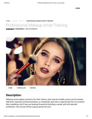 6/12/2019 Professional Makeup Artist Training - Course Gate
https://coursegate.co.uk/course/professional-makeup-artist-training/ 1/13
( 7 REVIEWS )
HOME / COURSE / BEAUTY / PROFESSIONAL MAKEUP ARTIST TRAINING
Professional Makeup Artist Training
552 STUDENTS
Description:
Makeup artists apply cosmetics for their clients, who may be models, actors and actresses,
television reporters and personalities, or individuals who want a special look for an occasion
like a wedding. And if you are looking forward to building a career with this desired
profession, this course will be a great option for you!
HOME CURRICULUM REVIEWS
LOGIN
 