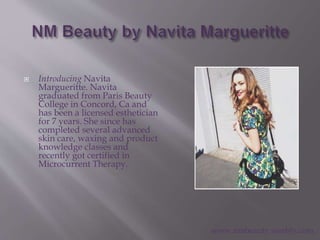  Introducing Navita
Margueritte. Navita
graduated from Paris Beauty
College in Concord, Ca and
has been a licensed esthetician
for 7 years. She since has
completed several advanced
skin care, waxing and product
knowledge classes and
recently got certified in
Microcurrent Therapy.
www.nmbeauty.weebly.com
 
