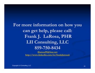 For more information on how you
     can get help, please call:
      Frank J. LaRosa, PHR
       LII Consulting, LLC
           859-750-8434
                              fjlarosa59@fuse.net
                    http://www.linkedin.com/in/frankjlarosaii



Copyright LII Consulting, LLC                                   21
 