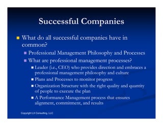 Successful Companies
What do all successful companies have in
common?
      Professional Management Philosophy and Processes
      What are professional management processes?
            Leader (i.e., CEO) who provides direction and embraces a
            professional management philosophy and culture
            Plans and Processes to monitor progress
            Organization Structure with the right quality and quantity
            of people to execute the plan
            A Performance Management process that ensures
            alignment, commitment, and results
Copyright LII Consulting, LLC
 