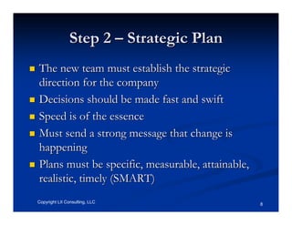Step 2 – Strategic Plan
The new team must establish the strategic
direction for the company
Decisions should be made fast and swift
Speed is of the essence
Must send a strong message that change is
happening
Plans must be specific, measurable, attainable,
realistic, timely (SMART)
Copyright LII Consulting, LLC                     8
 