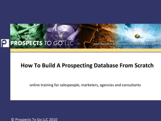 How To Build A Prospecting Database From Scratch  online training for salespeople, marketers, agencies and consultants © Prospects To Go LLC 2010 