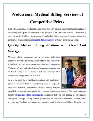 Professional Medical Billing Services at
                          Competitive Prices
Perfectly coordinated medical billing outsourcing services can assist healthcare practices in
enhancing their operational efficiency and revenue in an affordable manner. To efficiently
meet the medical billing requirements of medical facilities, many well-known outsourcing
companies offer professional medical billing services at highly competitive prices.

Quality Medical Billing Solutions with Great Cost
Savings
Medical billing procedures are to be done with great
attention, precisely following the latest rules and regulations
formulated by the government and insurance companies.
Violation of rules and submission of inaccurate data can lead
to denial or rejection of claims, which can seriously affect
the revenue and profit of the practice.

As a wide majority of healthcare practices and practitioners
prefer to outsource their medical billing tasks and enjoy the
associated benefits, professional medical billing services
provided by reputable companies have gained immense popularity. The most important
benefit of medical billing outsourcing services is that you can manage all the medical
billing and claim processing tasks of your healthcare facility in a systematic manner. These
services also facilitate submission of error-free medical claims and bills at the right time,




                                                                                           1
 