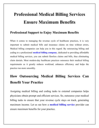 Professional Medical Billing Services
              Ensure Maximum Benefits

Professional Support to Enjoy Maximum Benefits

When it comes to managing the revenue cycle of healthcare practices, it is very
important to submit medical bills and insurance claims on time without errors.
Medical billing companies can help you in this regard. By outsourcing billing and
coding to a professional medical billing company, dedicated to providing affordable
medical billing services, you can submit flawless claims and bills, thus eliminating
claim denials. Most modern-day healthcare practices outsource their medical billing
requirements as it greatly reduces workload, enhances efficiency and helps the
practice run more smoothly.


How Outsourcing Medical Billing Services Can
Benefit Your Practice

Assigning medical billing and coding tasks to external companies helps
physicians obtain prompt and efficient services. So, outsource your medical
billing tasks to ensure that your revenue cycle stays on track, generating
maximum income. Let us see how a medical billing service provider can
ensure maximum benefits for your practice.



                                                                                   1
 