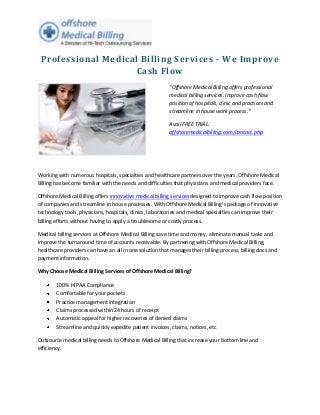 Professional Medical Billing Services - We Improve
                    Cash Flow
                                                         “Offshore Medical Billing offers professional
                                                         medical billing services. Improve cash flow
                                                         position of hospitals, clinic and practices and
                                                         streamline in house work process.”

                                                         Avail FREE TRIAL:
                                                         offshoremedicalbilling.com/contact.php




Working with numerous hospitals, specialties and healthcare partners over the years, Offshore Medical
Billing has become familiar with the needs and difficulties that physicians and medical providers face.

Offshore Medical Billing offers innovative medical billing services designed to improve cash flow position
of companies and streamline in house processes. With Offshore Medical Billing’s package of innovative
technology tools, physicians, hospitals, clinics, laboratories and medical specialties can improve their
billing efforts without having to apply a troublesome or costly process.

Medical billing services at Offshore Medical Billing save time and money, eliminate manual tasks and
improve the turnaround time of accounts receivable. By partnering with Offshore Medical Billing,
healthcare providers can have an all in one solution that manages their billing process, billing docs and
payment information.

Why Choose Medical Billing Services of Offshore Medical Billing?

        100% HIPAA Compliance
        Comfortable for your pockets
        Practice management integration
        Claims processed within 24 hours of receipt
        Automatic appeal for higher recoveries of denied claims
        Streamline and quickly expedite patient invoices, claims, notices, etc

Outsource medical billing needs to Offshore Medical Billing that increase your bottom line and
efficiency.
 