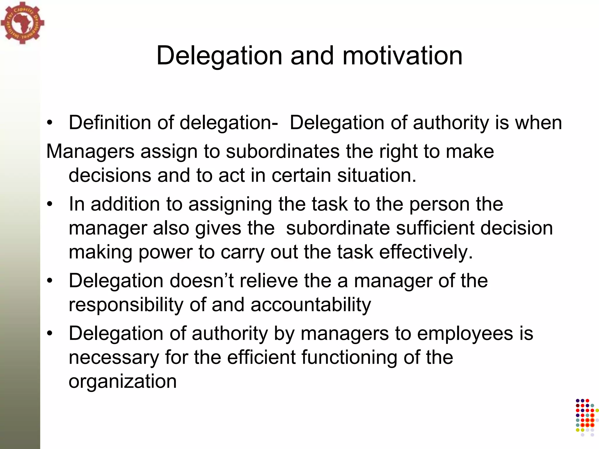 Delegation and motivation

• Definition of delegation- Delegation of authority is when
Managers assign to subordinates the right to make
  decisions and to act in certain situation.
• In addition to assigning the task to the person the
  manager also gives the subordinate sufficient decision
  making power to carry out the task effectively.
• Delegation doesn‘t relieve the a manager of the
  responsibility of and accountability
• Delegation of authority by managers to employees is
  necessary for the efficient functioning of the
  organization
 