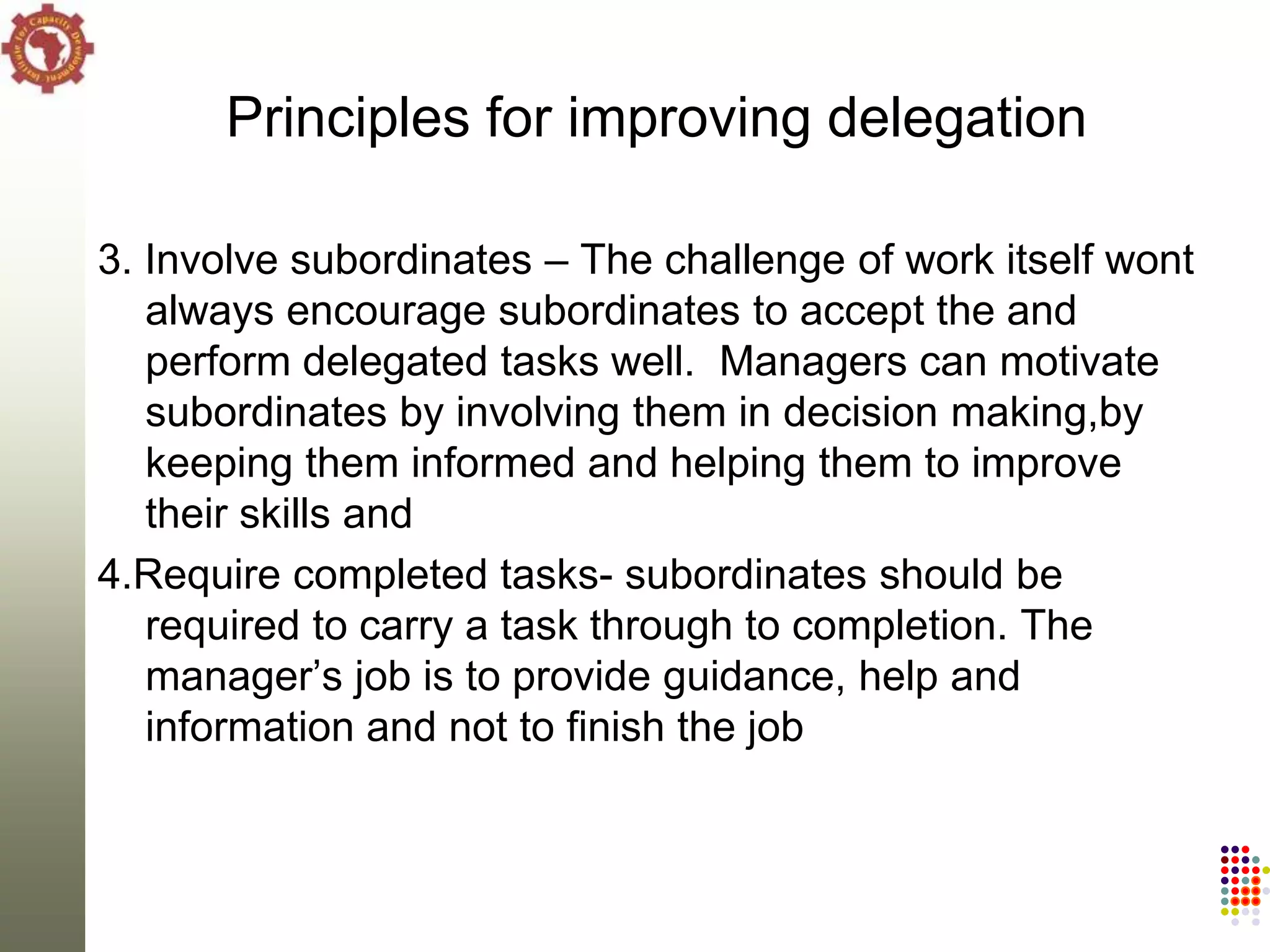 Principles for improving delegation

3. Involve subordinates – The challenge of work itself wont
   always encourage subordinates to accept the and
   perform delegated tasks well. Managers can motivate
   subordinates by involving them in decision making,by
   keeping them informed and helping them to improve
   their skills and
4.Require completed tasks- subordinates should be
   required to carry a task through to completion. The
   manager‘s job is to provide guidance, help and
   information and not to finish the job
 