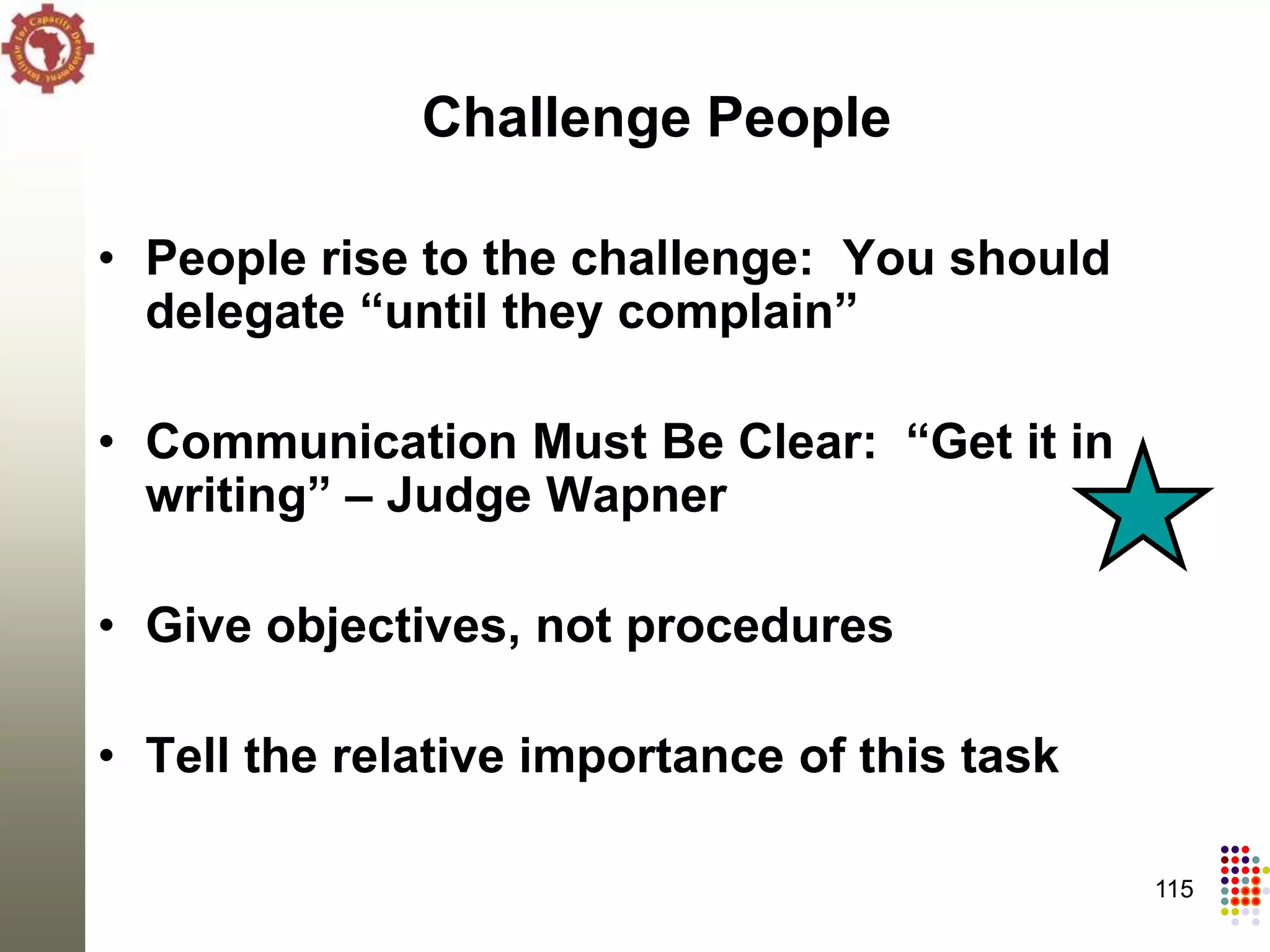 Challenge People

• People rise to the challenge: You should
  delegate “until they complain”

• Communication Must Be Clear: “Get it in
  writing” – Judge Wapner

• Give objectives, not procedures

• Tell the relative importance of this task

                                              115
 