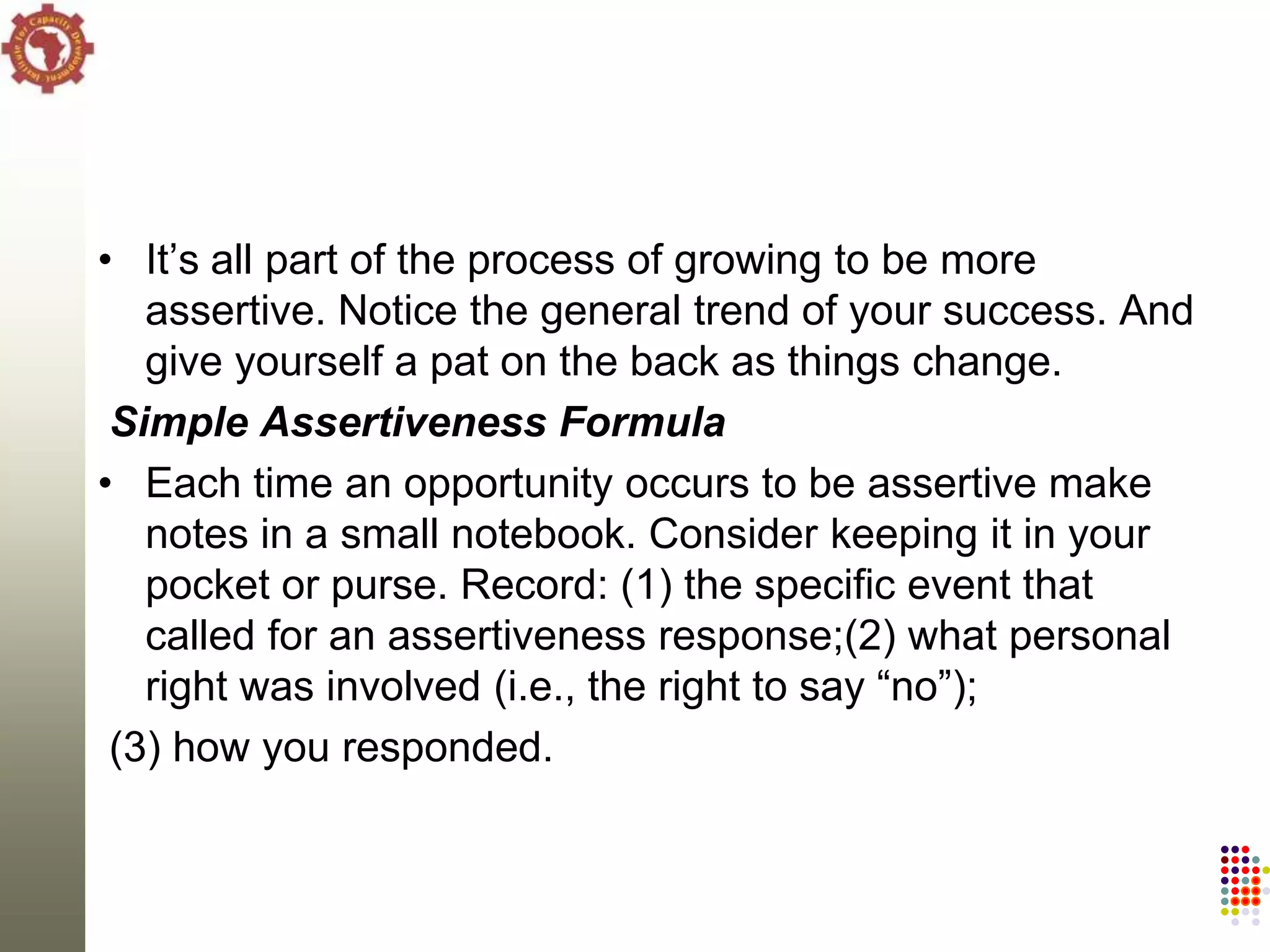 • It‘s all part of the process of growing to be more
   assertive. Notice the general trend of your success. And
   give yourself a pat on the back as things change.
 Simple Assertiveness Formula
• Each time an opportunity occurs to be assertive make
   notes in a small notebook. Consider keeping it in your
   pocket or purse. Record: (1) the specific event that
   called for an assertiveness response;(2) what personal
   right was involved (i.e., the right to say ―no‖);
 (3) how you responded.
 