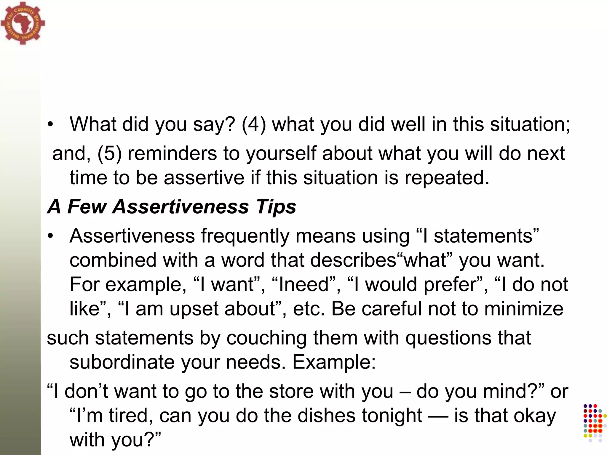 • What did you say? (4) what you did well in this situation;
 and, (5) reminders to yourself about what you will do next
   time to be assertive if this situation is repeated.
A Few Assertiveness Tips
• Assertiveness frequently means using ―I statements‖
   combined with a word that describes―what‖ you want.
   For example, ―I want‖, ―Ineed‖, ―I would prefer‖, ―I do not
   like‖, ―I am upset about‖, etc. Be careful not to minimize
such statements by couching them with questions that
   subordinate your needs. Example:
―I don‘t want to go to the store with you – do you mind?‖ or
   ―I‘m tired, can you do the dishes tonight — is that okay
   with you?‖
 