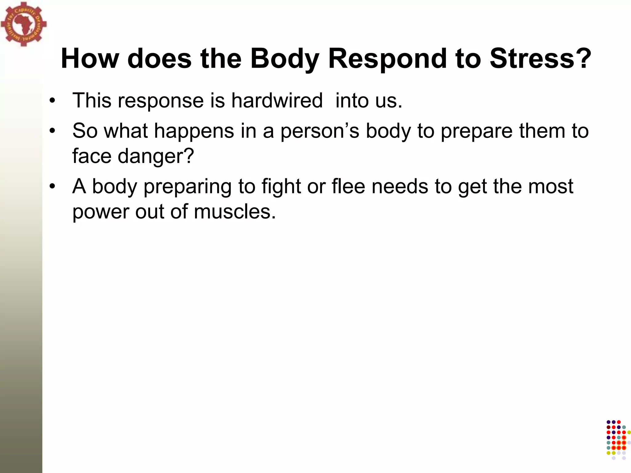 How does the Body Respond to Stress?
• This response is hardwired into us.
• So what happens in a person‘s body to prepare them to
  face danger?
• A body preparing to fight or flee needs to get the most
  power out of muscles.
 