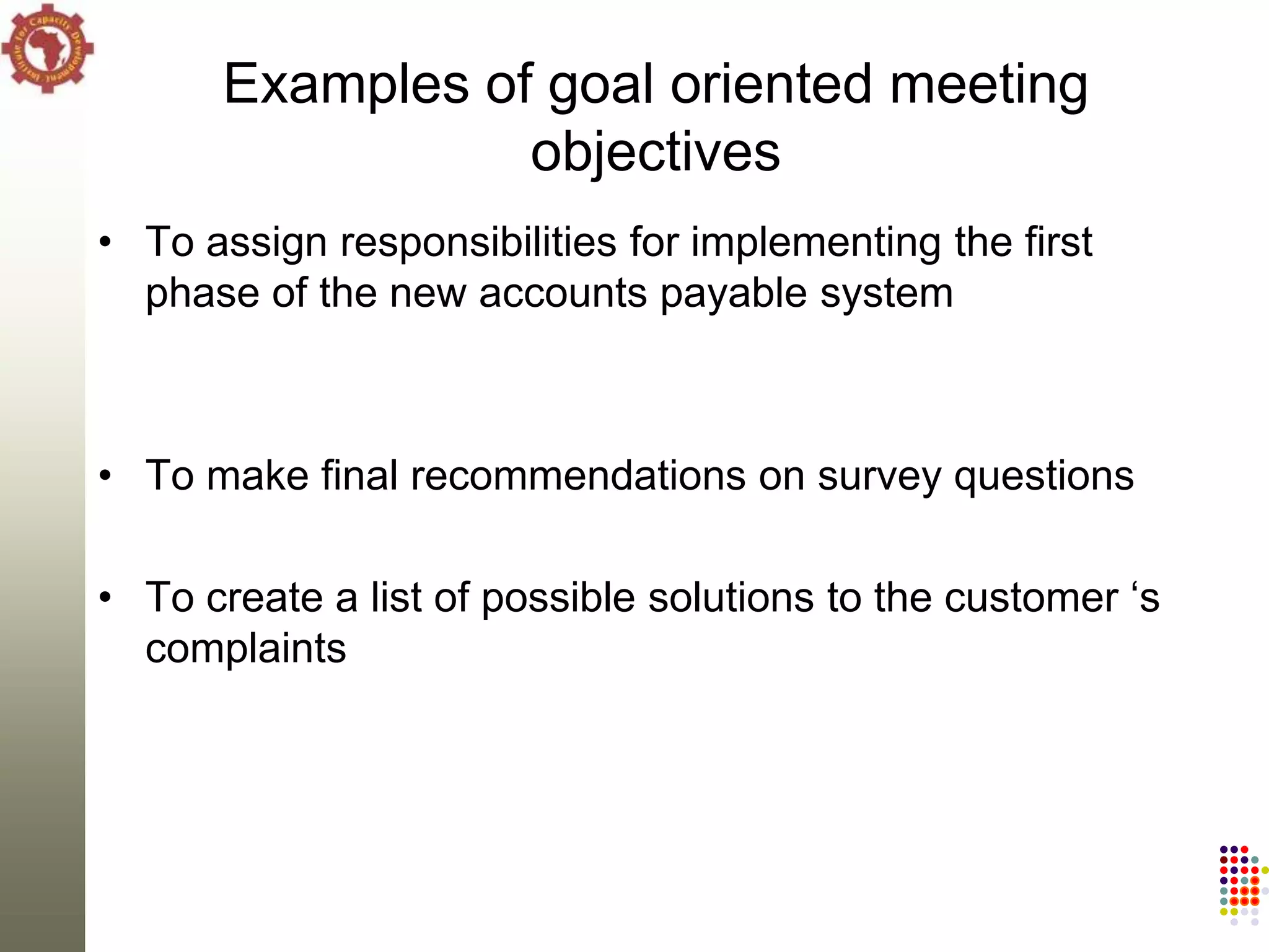 Examples of goal oriented meeting
                 objectives
• To assign responsibilities for implementing the first
  phase of the new accounts payable system



• To make final recommendations on survey questions

• To create a list of possible solutions to the customer ‗s
  complaints
 