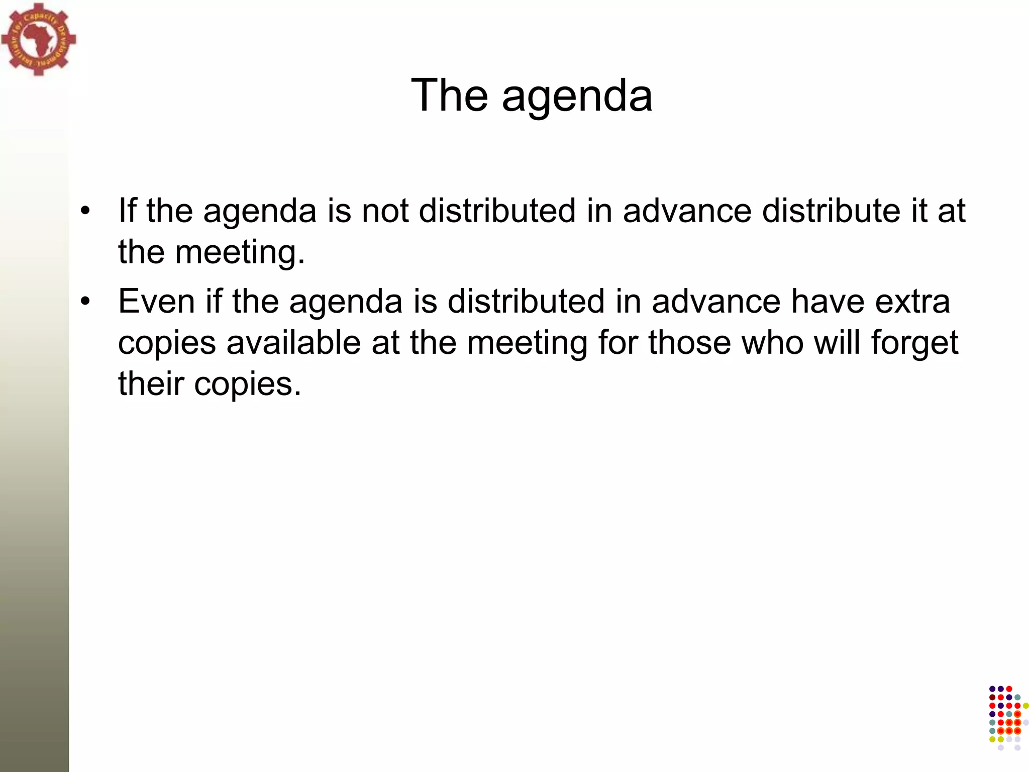 The agenda

• If the agenda is not distributed in advance distribute it at
  the meeting.
• Even if the agenda is distributed in advance have extra
  copies available at the meeting for those who will forget
  their copies.
 