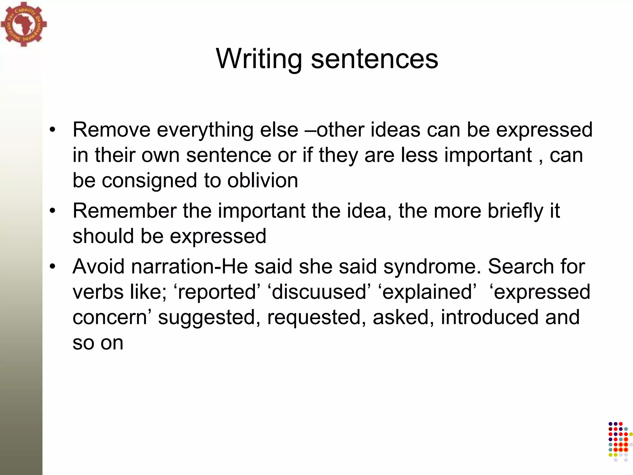 Writing sentences

• Remove everything else –other ideas can be expressed
  in their own sentence or if they are less important , can
  be consigned to oblivion
• Remember the important the idea, the more briefly it
  should be expressed
• Avoid narration-He said she said syndrome. Search for
  verbs like; ‗reported‘ ‗discuused‘ ‗explained‘ ‗expressed
  concern‘ suggested, requested, asked, introduced and
  so on
 