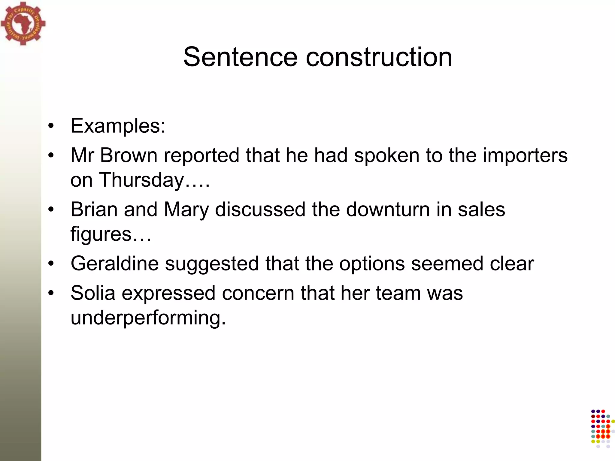 Sentence construction

• Examples:
• Mr Brown reported that he had spoken to the importers
  on Thursday….
• Brian and Mary discussed the downturn in sales
  figures…
• Geraldine suggested that the options seemed clear
• Solia expressed concern that her team was
  underperforming.
 