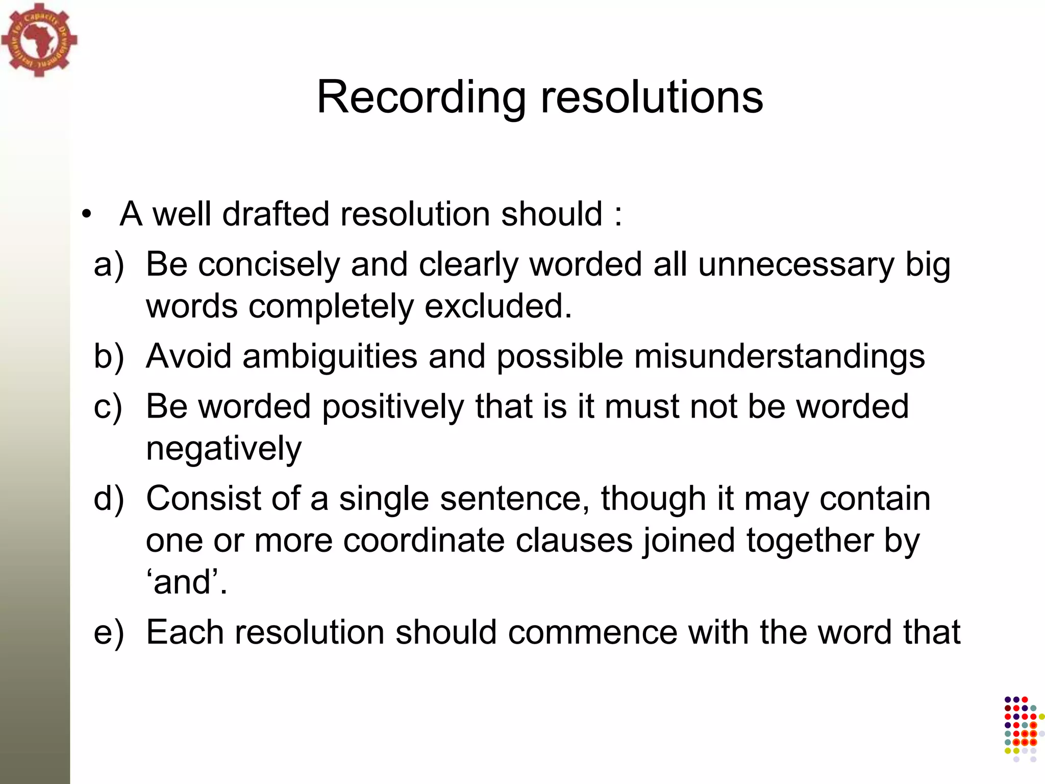 Recording resolutions

• A well drafted resolution should :
 a) Be concisely and clearly worded all unnecessary big
    words completely excluded.
 b) Avoid ambiguities and possible misunderstandings
 c) Be worded positively that is it must not be worded
    negatively
 d) Consist of a single sentence, though it may contain
    one or more coordinate clauses joined together by
    ‗and‘.
 e) Each resolution should commence with the word that
 