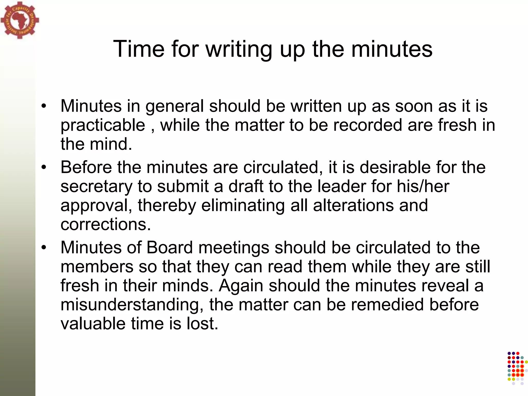 Time for writing up the minutes

• Minutes in general should be written up as soon as it is
  practicable , while the matter to be recorded are fresh in
  the mind.
• Before the minutes are circulated, it is desirable for the
  secretary to submit a draft to the leader for his/her
  approval, thereby eliminating all alterations and
  corrections.
• Minutes of Board meetings should be circulated to the
  members so that they can read them while they are still
  fresh in their minds. Again should the minutes reveal a
  misunderstanding, the matter can be remedied before
  valuable time is lost.
 
