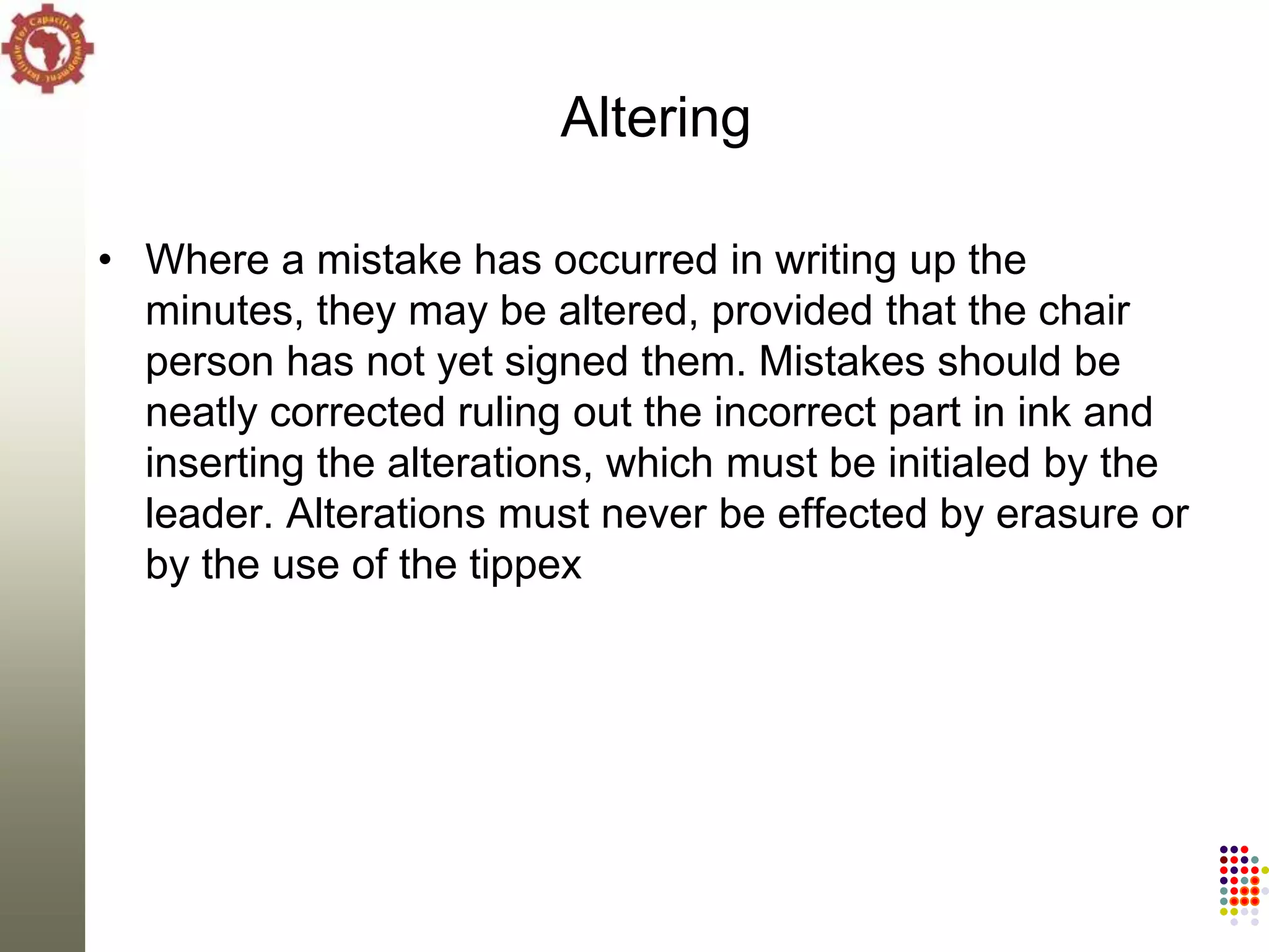 Altering

• Where a mistake has occurred in writing up the
  minutes, they may be altered, provided that the chair
  person has not yet signed them. Mistakes should be
  neatly corrected ruling out the incorrect part in ink and
  inserting the alterations, which must be initialed by the
  leader. Alterations must never be effected by erasure or
  by the use of the tippex
 