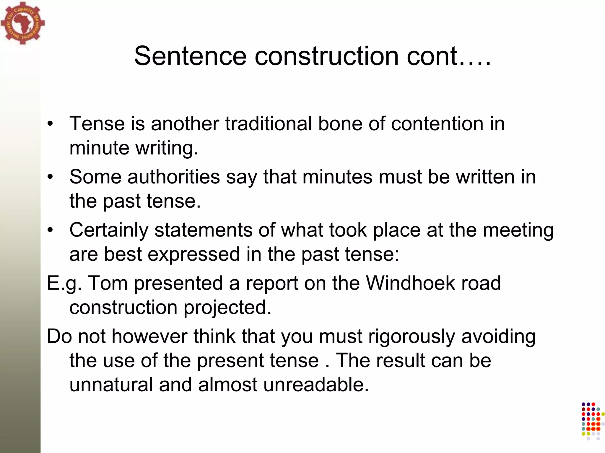 Sentence construction cont….

• Tense is another traditional bone of contention in
  minute writing.
• Some authorities say that minutes must be written in
  the past tense.
• Certainly statements of what took place at the meeting
  are best expressed in the past tense:
E.g. Tom presented a report on the Windhoek road
  construction projected.
Do not however think that you must rigorously avoiding
  the use of the present tense . The result can be
  unnatural and almost unreadable.
 