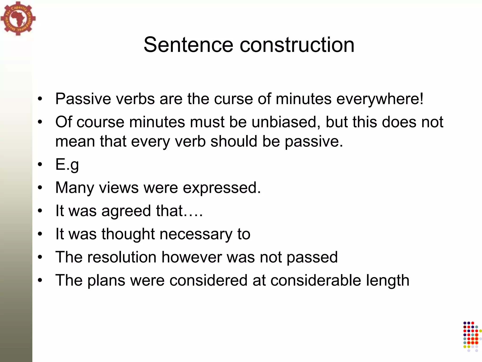 Sentence construction

• Passive verbs are the curse of minutes everywhere!
• Of course minutes must be unbiased, but this does not
  mean that every verb should be passive.
• E.g
• Many views were expressed.
• It was agreed that….
• It was thought necessary to
• The resolution however was not passed
• The plans were considered at considerable length
 