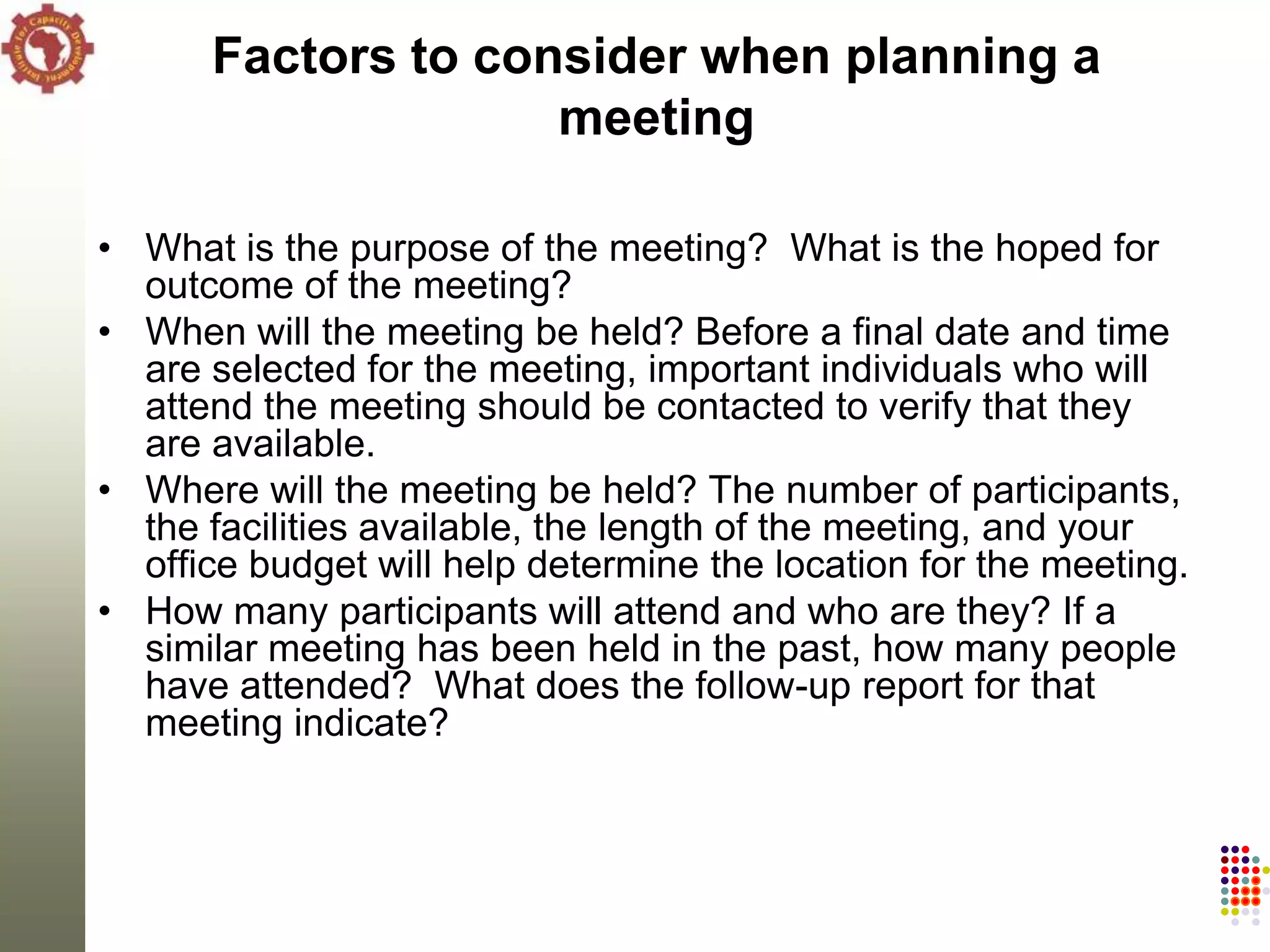 Factors to consider when planning a
                    meeting

• What is the purpose of the meeting? What is the hoped for
  outcome of the meeting?
• When will the meeting be held? Before a final date and time
  are selected for the meeting, important individuals who will
  attend the meeting should be contacted to verify that they
  are available.
• Where will the meeting be held? The number of participants,
  the facilities available, the length of the meeting, and your
  office budget will help determine the location for the meeting.
• How many participants will attend and who are they? If a
  similar meeting has been held in the past, how many people
  have attended? What does the follow-up report for that
  meeting indicate?
 