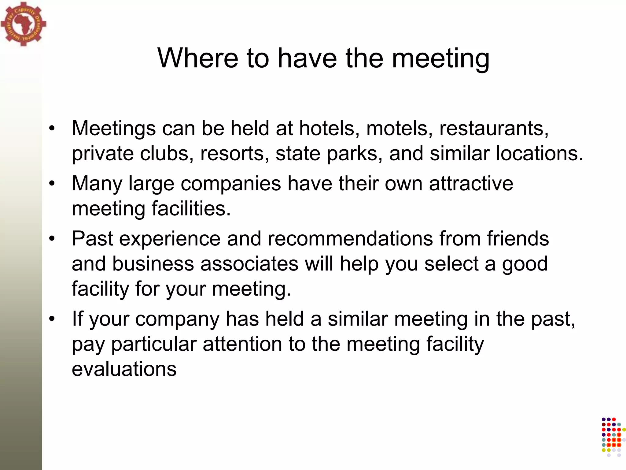 Where to have the meeting

• Meetings can be held at hotels, motels, restaurants,
  private clubs, resorts, state parks, and similar locations.
• Many large companies have their own attractive
  meeting facilities.
• Past experience and recommendations from friends
  and business associates will help you select a good
  facility for your meeting.
• If your company has held a similar meeting in the past,
  pay particular attention to the meeting facility
  evaluations
 