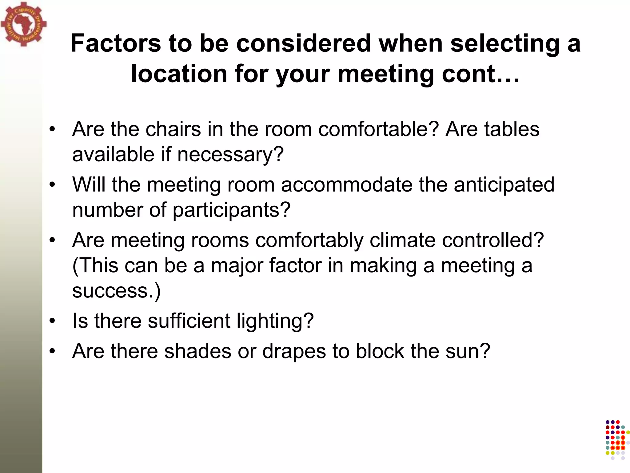 Factors to be considered when selecting a
       location for your meeting cont…

• Are the chairs in the room comfortable? Are tables
  available if necessary?
• Will the meeting room accommodate the anticipated
  number of participants?
• Are meeting rooms comfortably climate controlled?
  (This can be a major factor in making a meeting a
  success.)
• Is there sufficient lighting?
• Are there shades or drapes to block the sun?
 