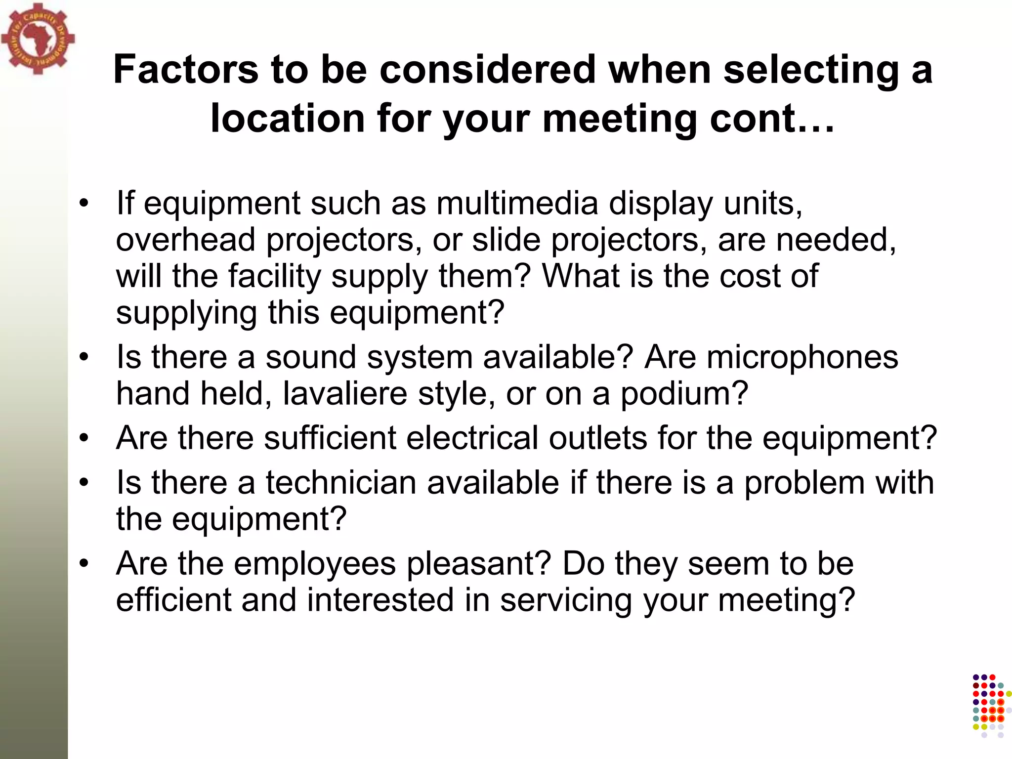 Factors to be considered when selecting a
       location for your meeting cont…

• If equipment such as multimedia display units,
  overhead projectors, or slide projectors, are needed,
  will the facility supply them? What is the cost of
  supplying this equipment?
• Is there a sound system available? Are microphones
  hand held, lavaliere style, or on a podium?
• Are there sufficient electrical outlets for the equipment?
• Is there a technician available if there is a problem with
  the equipment?
• Are the employees pleasant? Do they seem to be
  efficient and interested in servicing your meeting?
 