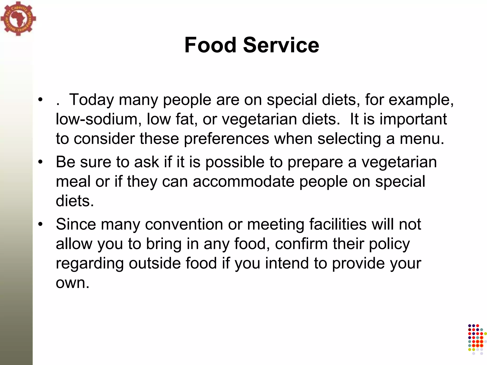Food Service

• . Today many people are on special diets, for example,
  low-sodium, low fat, or vegetarian diets. It is important
  to consider these preferences when selecting a menu.
• Be sure to ask if it is possible to prepare a vegetarian
  meal or if they can accommodate people on special
  diets.
• Since many convention or meeting facilities will not
  allow you to bring in any food, confirm their policy
  regarding outside food if you intend to provide your
  own.
 