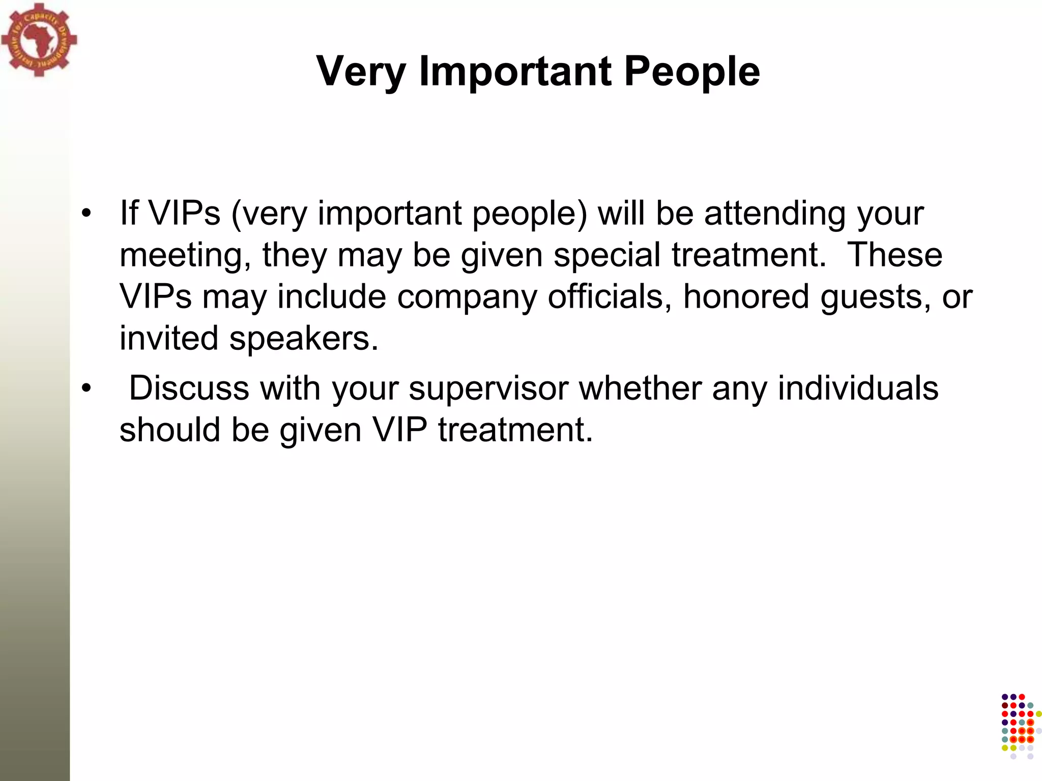 Very Important People


• If VIPs (very important people) will be attending your
  meeting, they may be given special treatment. These
  VIPs may include company officials, honored guests, or
  invited speakers.
• Discuss with your supervisor whether any individuals
  should be given VIP treatment.
 
