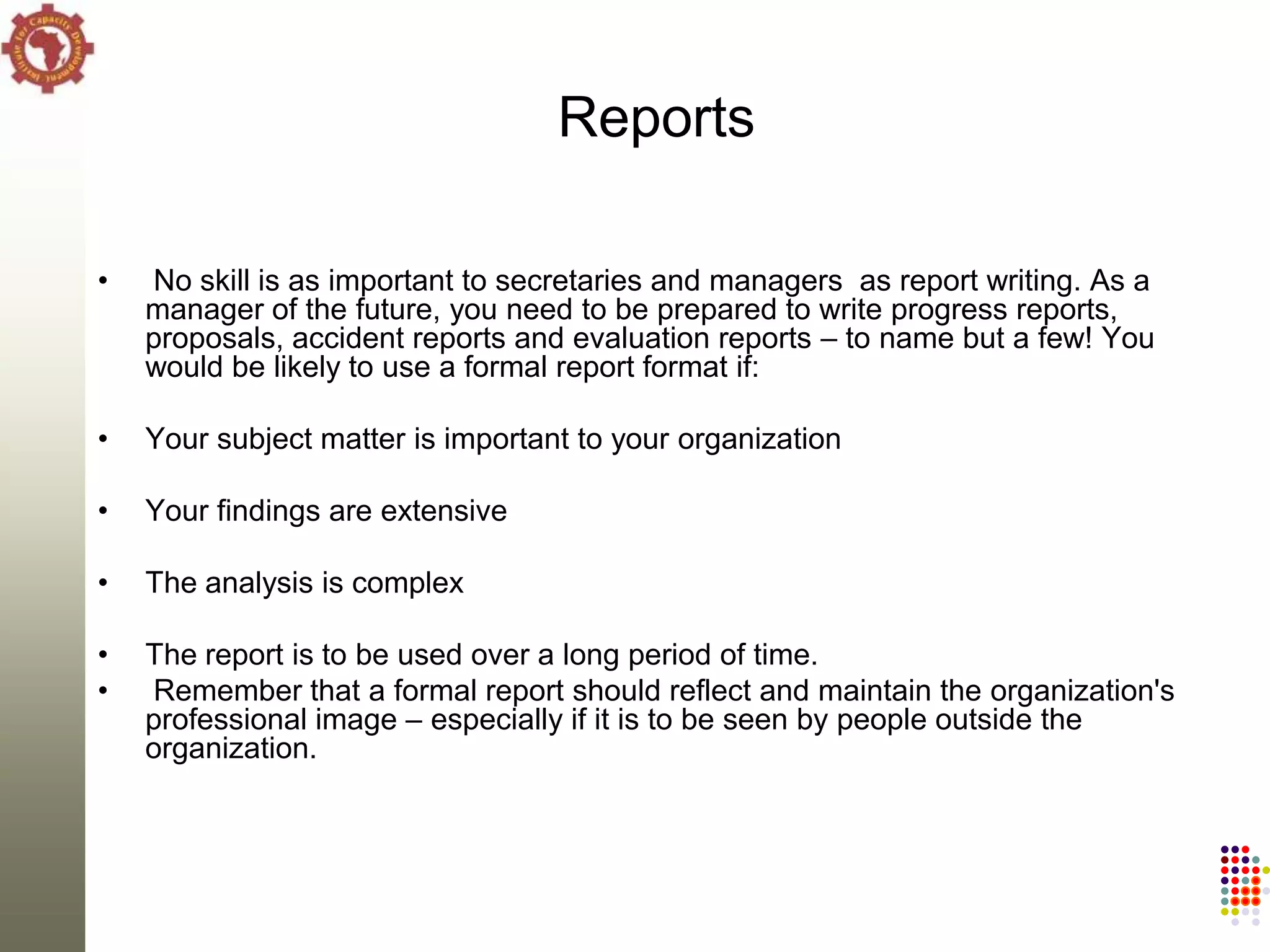 Reports

•   No skill is as important to secretaries and managers as report writing. As a
    manager of the future, you need to be prepared to write progress reports,
    proposals, accident reports and evaluation reports – to name but a few! You
    would be likely to use a formal report format if:

•   Your subject matter is important to your organization

•   Your findings are extensive

•   The analysis is complex

•   The report is to be used over a long period of time.
•   Remember that a formal report should reflect and maintain the organization's
    professional image – especially if it is to be seen by people outside the
    organization.
 