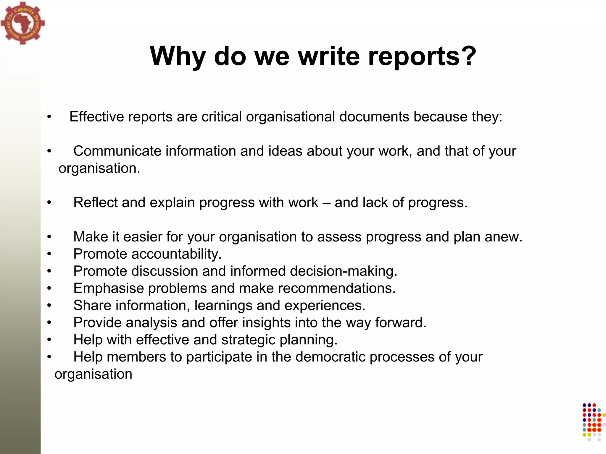 Why do we write reports?

•     Effective reports are critical organisational documents because they:

•     Communicate information and ideas about your work, and that of your
    organisation.

•     Reflect and explain progress with work – and lack of progress.

•      Make it easier for your organisation to assess progress and plan anew.
•      Promote accountability.
•      Promote discussion and informed decision-making.
•      Emphasise problems and make recommendations.
•      Share information, learnings and experiences.
•      Provide analysis and offer insights into the way forward.
•      Help with effective and strategic planning.
•      Help members to participate in the democratic processes of your
    organisation
 